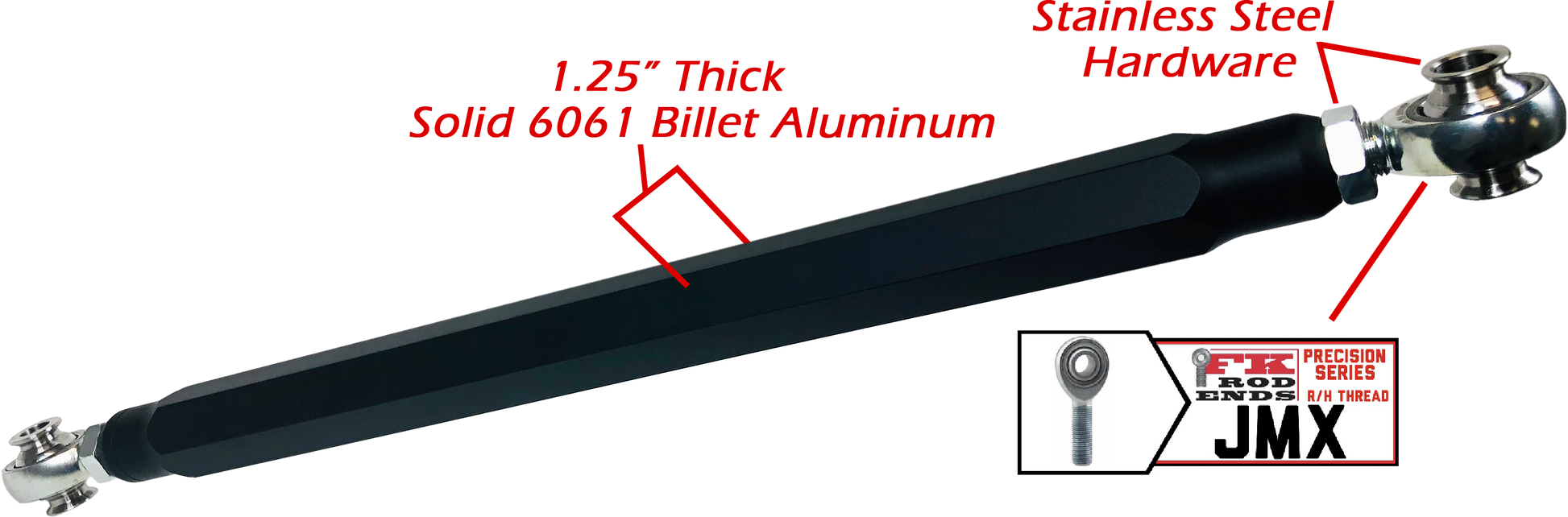 We utilize ONLY industry leading FK Brand Spherical bearings equipped with a cloth PTFE liner for durability on the high clearance lower rods and use FK brand JMX heims on the upper rods. There is no better joint to use on the planet.  The Heims are spaced for your machine’s width so its bolt and go with little to no adjusting!  Our rods are fully covered by a no hassle no BS warranty. If you damage a rod, we guarantee to replace it no questions asked, at all. 